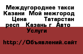  Междугороднее такси Казани «Мой межгород». › Цена ­ 15 - Татарстан респ., Казань г. Авто » Услуги   